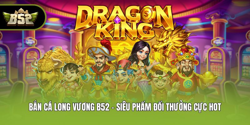 Bắn Cá Long Vương B52 - Siêu Phẩm Đổi Thưởng Cực Hot